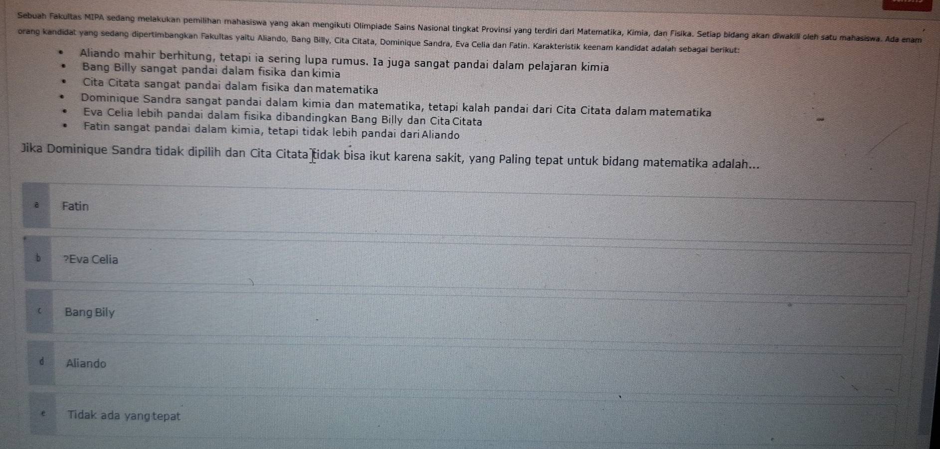 Sebuah Fakultas MIPA sedang melakukan pemilihan mahasiswa yang akan mengikuti Olimpiade Sains Nasional tingkat Provinsi yang terdiri dari Matematika, Kimia, dan Fisika. Setiap bidang akan diwakili oleh satu mahasiswa. Ada enam
orang kandidat yang sedang dipertimbangkan Fakultas yaitu Aliando, Bang Billy, Cita Citata, Dominique Sandra, Eva Celia dan Fatin. Karakteristik keenam kandidat adalah sebagai berikut:
Aliando mahir berhitung, tetapi ia sering lupa rumus. Ia juga sangat pandai dalam pelajaran kimia
Bang Billy sangat pandai dalam fisika dan kimia
Cita Citata sangat pandai dalam fisika dan matematika
Dominique Sandra sangat pandai dalam kimia dan matematika, tetapi kalah pandai dari Cita Citata dalam matematika
Eva Celia lebih pandai dalam fisika dibandingkan Bang Billy dan Cita Citata
Fatin sangat pandai dalam kimia, tetapi tidak lebih pandai dariAliando
Jika Dominique Sandra tidak dipilih dan Cita Citata idak bisa ikut karena sakit, yang Paling tepat untuk bidang matematika adalah...
Fatin
b ?Eva Celia
C Bang Bily
d Aliando
Tidak ada yang tepat