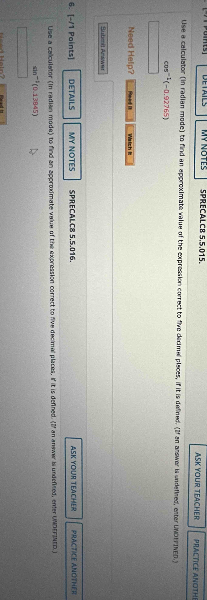 PoMts DETAILS MY NOTES SPRECALC8 5.5.015. PRACTICE ANOTHE 
ASK YOUR TEACHER 
Use a calculator (in radian mode) to find an approximate value of the expression correct to five decimal places, if it is defined. (If an answer is undefined, enter UNDEFINED.)
cos^(-1)(-0.92765)
Need Help? Read it Watch it 
Submit Answer 
6. [-/1 Points] DETAILS MY NOTES SPRECALC8 5.5.016. ASK YOUR TEACHER PRACTICE ANOTHER 
Use a calculator (in radian mode) to find an approximate value of the expression correct to five decimal places, if it is defined. (If an answer is undefined, enter UNDEFINED.)
sin^(-1)(0.13845)
H öe d Höln7