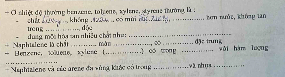 + Ở nhiệt độ thường benzene, toluene, xylene, styrene thường là : 
chất _không . , có mùi __hơn nước, không tan 
trong _độc 
dung môi hòa tan nhiều chất như:_ 
+ Naphtalene là chất _màu _có _đặc trưng 
+ Benzene, toluene, xylene (_ ) có trong _với hàm lượng 
_ 
+ Naphtalene và các arene đa vòng khác có trong _và nhựa_