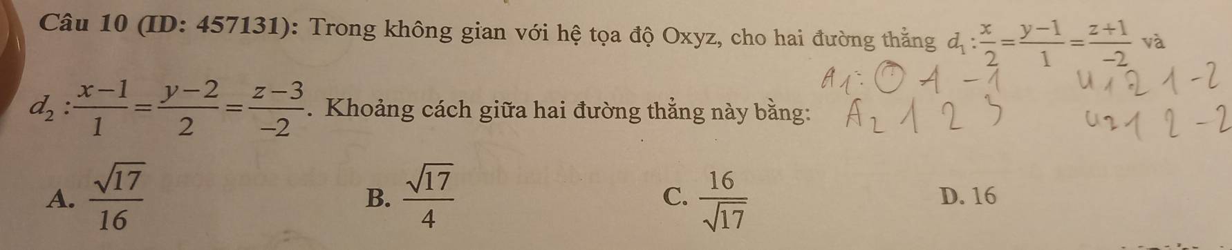 (ID: 457131): Trong không gian với hệ tọa độ Oxyz, cho hai đường thẳng d_1: x/2 = (y-1)/1 = (z+1)/-2  và
d_2: (x-1)/1 = (y-2)/2 = (z-3)/-2 . Khoảng cách giữa hai đường thẳng này bằng:
B.
C.
A.  sqrt(17)/16   sqrt(17)/4   16/sqrt(17)  D. 16