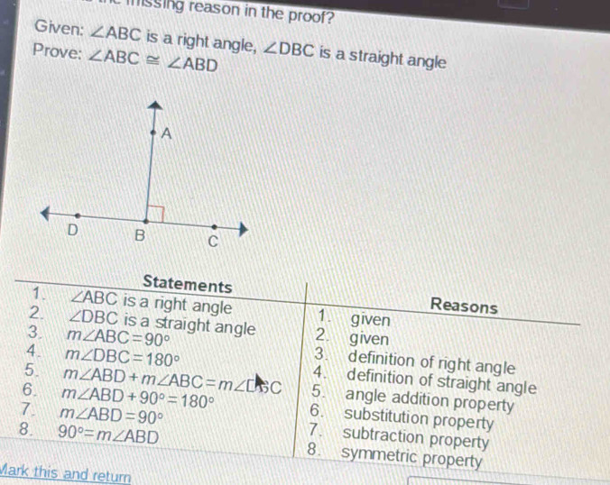 cmssing reason in the proof? 
Given: ∠ ABC is a right angle, 
Prove: ∠ ABC≌ ∠ ABD ∠ DBC is a straight angle 
Statements Reasons 
1 ∠ ABC is a right angle 1. given 
2. ∠ DBC is a straight angle 2. given 
3. m∠ ABC=90° 3. definition of right angle 
4. m∠ DBC=180° 4. definition of straight angle 
5. m∠ ABD+m∠ ABC=m∠ DBC 5. angle addition property 
6. m∠ ABD+90°=180° 6. substitution property 
7. m∠ ABD=90° 7. subtraction property 
8. 90°=m∠ ABD 8. symmetric property 
Mark this and return