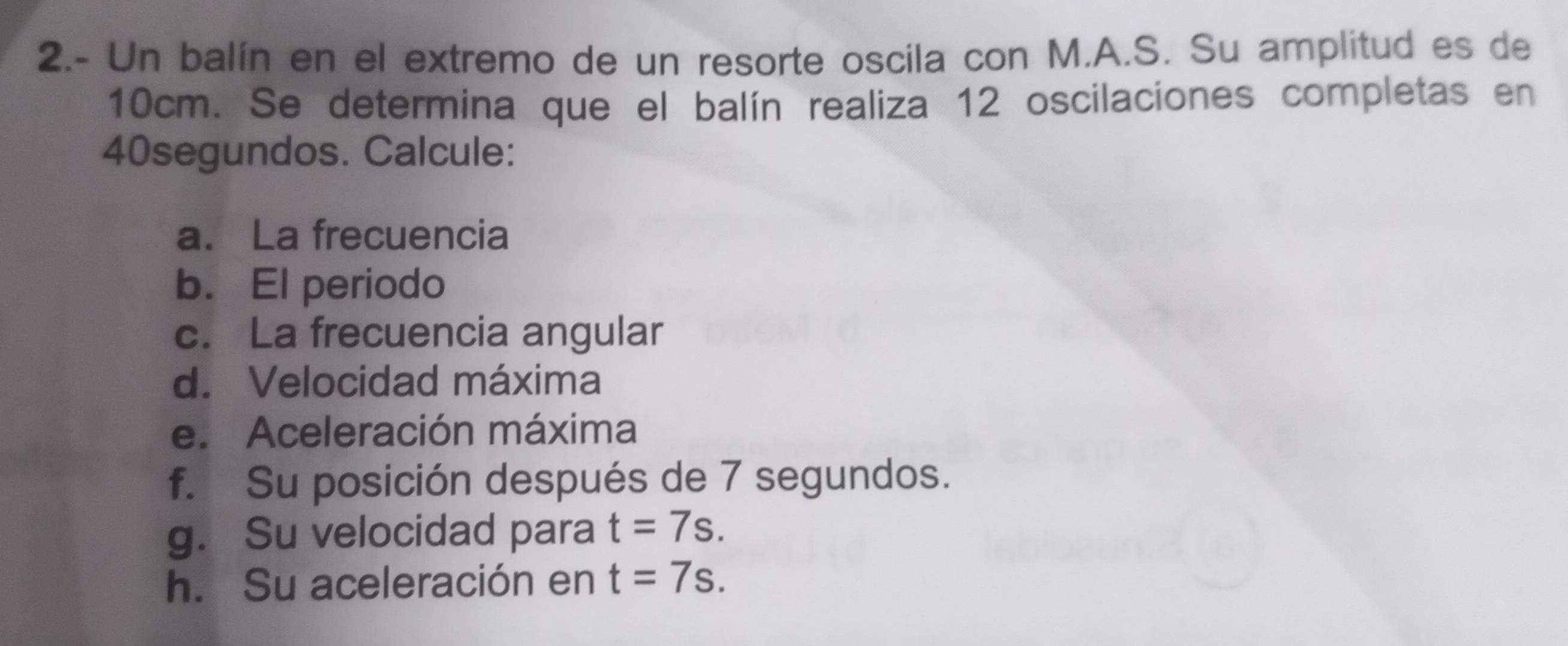 2.- Un balín en el extremo de un resorte oscila con M.A.S. Su amplitud es de
10cm. Se determina que el balín realiza 12 oscilaciones completas en
40segundos. Calcule: 
a. La frecuencia 
b. El periodo 
c. La frecuencia angular 
d. Velocidad máxima 
e. Aceleración máxima 
f. Su posición después de 7 segundos. 
g. Su velocidad para t=7s. 
h. Su aceleración en t=7s.