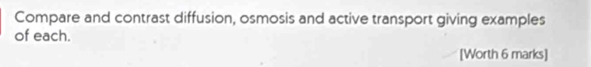 Compare and contrast diffusion, osmosis and active transport giving examples 
of each. 
[Worth 6 marks]