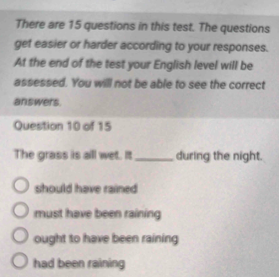 There are 15 questions in this test. The questions
get easier or harder according to your responses.
At the end of the test your English level will be
assessed. You will not be able to see the correct
answers.
Question 10 of 15
The grass is all wet. It_ during the night.
should have rained
must have been raining
ought to have been raining
had been raining