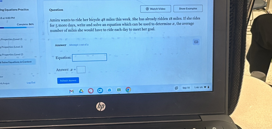 ing Equations Practice Question Watch Video Show Examples 
B at 4:00 PM 
Amira wants to ride her bicycle 48 miles this week. She has already ridden 18 miles. If she rides 
Complete: 86% for 5 more days, write and solve an equation which can be used to determine æ, the average 
number of miles she would have to ride each day to meet her goal. 
Properties (Level 2) 
3 Properties (Level 2) Answer Attempt 1 out of 2 
g Properties (Level 2) 
Equation: ^^circ  
d Solve Equations in Context 
Answer: x=□
or 
McAngus Log Out Submit Answer 
Sep 18 1:46 US .