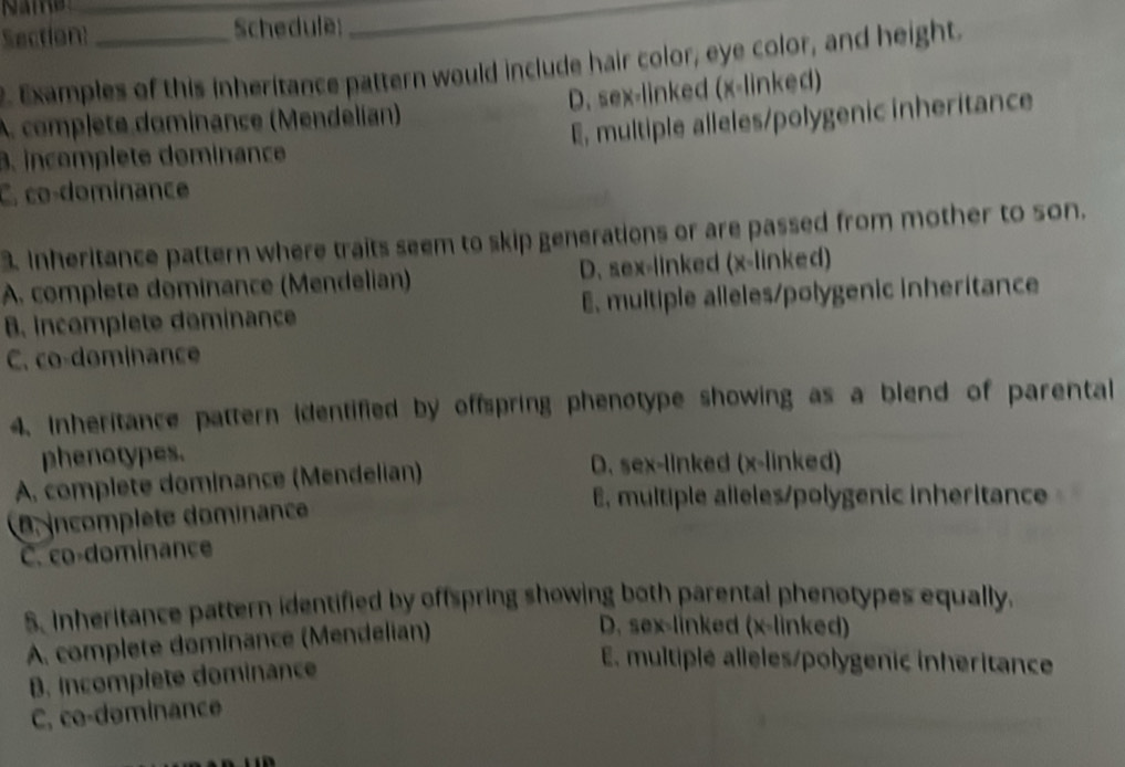 Section _Schedule:
__
. Examples of this inheritance pattern would include hair color, eye color, and height.
A. complete dominance (Mendelían) D. sex-linked (x -linked)
E, multiple alleles/polygenic inheritance
B. incomplete dominance
C. co-dominance
3. Inheritance pattern where traits seem to skip generations or are passed from mother to son.
A. complete dominance (Mendelian) D. sex-linked (x -linked)
B. incomplete deminance E. multiple alleles/polygenic inheritance
C. co-dominance
4. Inheritance pattern identified by offspring phenotype showing as a blend of parental
phenotypes.
A. complete dominance (Mendelian)
D. sex-linked (x -linked)
E, multiple alleles/polygenic inheritance
D incomplète dominance
C. co-dominance
S. Inheritance pattern identified by offspring showing both parental phenotypes equally.
A. complete dominance (Mendelian)
D. sex-linked (x -linked)
B. Incomplete dominance
E. multiplé alleles/polygenić inheritance
C, co-deminance