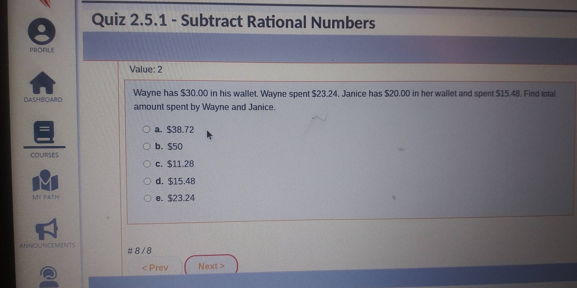 Subtract Rational Numbers
PROFILE
Value: 2
Wayne has $30.00 in his wallet. Wayne spent $23.24. Janice has $20.00 in her wallet and spent $15.48. Find total
DASHBOARD
amount spent by Wayne and Janice.
a. $38.72
b. $50
COURSES
c. $11.28
d. $15.48
MY PATH e. $23.24
ANNOUNCEMENTS
# 8 / 8
< Prev Next