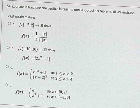 Selezionare la funzione che verifica la tesi ma non le ipotesi del teorema di Weierstrass.
Scegli un'alternativa:
a. f:[-2,2]to R dove
f(x)= (1-|x|)/1+|x| 
b. f:(-10,10)to R dove
f(x)=|2x^2-1|
C.
f(x)=beginarrayl e^(-x)+1se1≤ x<2 (x-2)^2se2≤ x≤ 4endarray.
d.
f(x)=beginarrayl e^xsex∈ [0,1] x^3+1sec x∈ [-1,0)endarray.