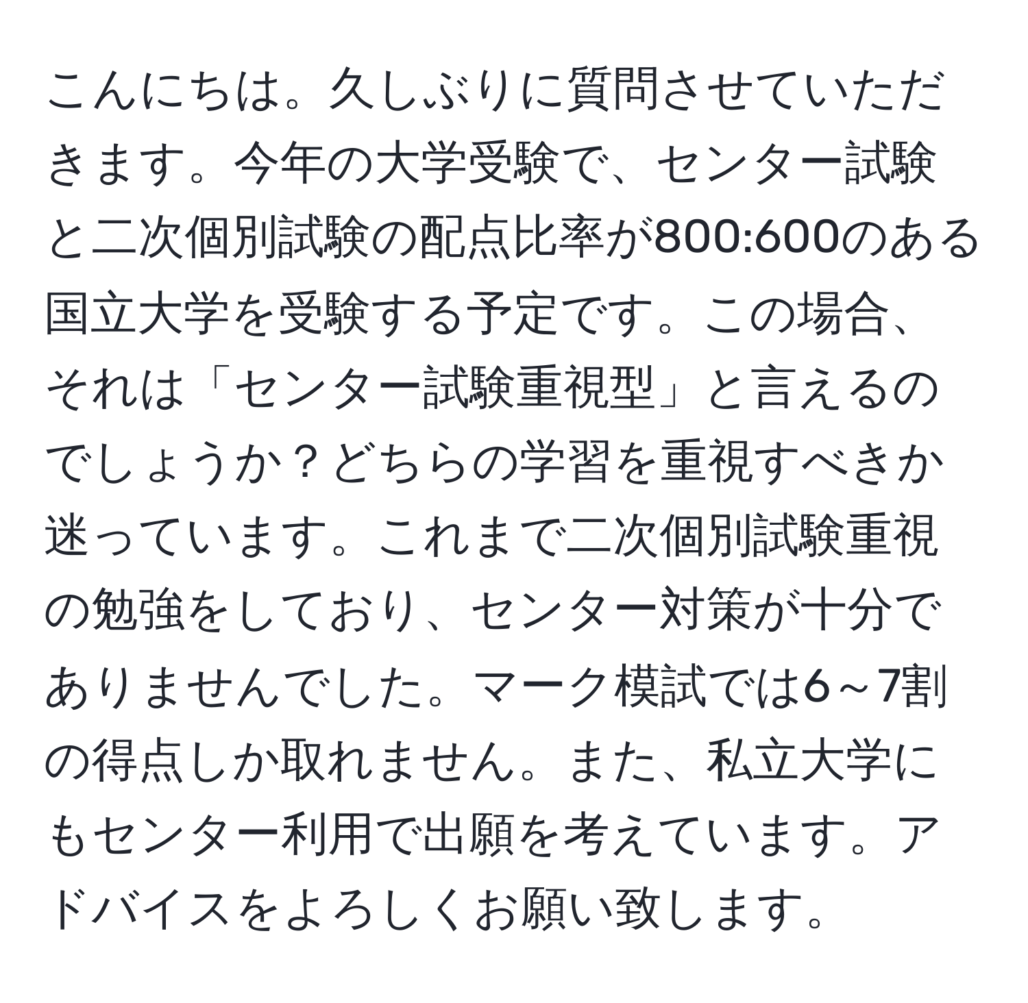 こんにちは。久しぶりに質問させていただきます。今年の大学受験で、センター試験と二次個別試験の配点比率が800:600のある国立大学を受験する予定です。この場合、それは「センター試験重視型」と言えるのでしょうか？どちらの学習を重視すべきか迷っています。これまで二次個別試験重視の勉強をしており、センター対策が十分でありませんでした。マーク模試では6～7割の得点しか取れません。また、私立大学にもセンター利用で出願を考えています。アドバイスをよろしくお願い致します。