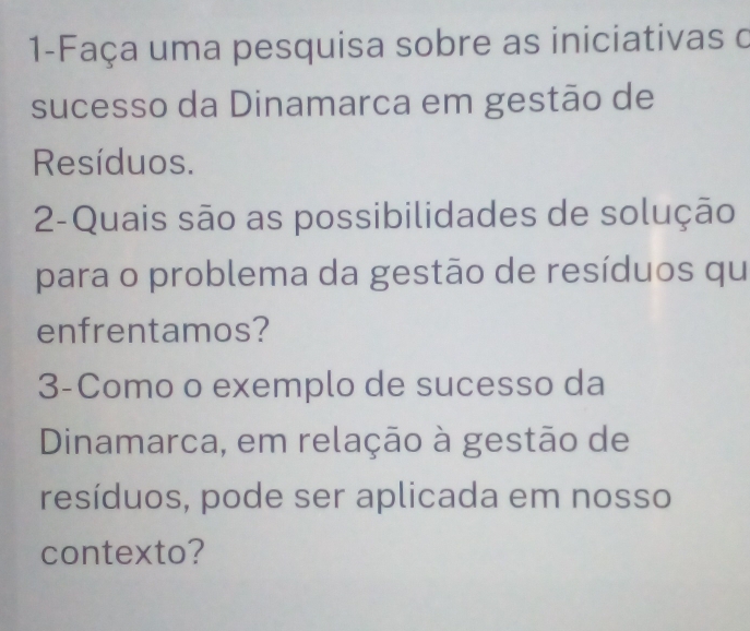 1-Faça uma pesquisa sobre as iniciativas o 
sucesso da Dinamarca em gestão de 
Resíduos. 
2-Quais são as possibilidades de solução 
para o problema da gestão de resíduos qu 
enfrentamos? 
3-Como o exemplo de sucesso da 
Dinamarca, em relação à gestão de 
resíduos, pode ser aplicada em nosso 
contexto?