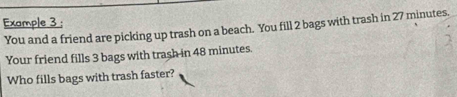 Example 3 : 
You and a friend are picking up trash on a beach. You fill 2 bags with trash in 27 minutes. 
Your friend fills 3 bags with trash in 48 minutes. 
Who fills bags with trash faster?