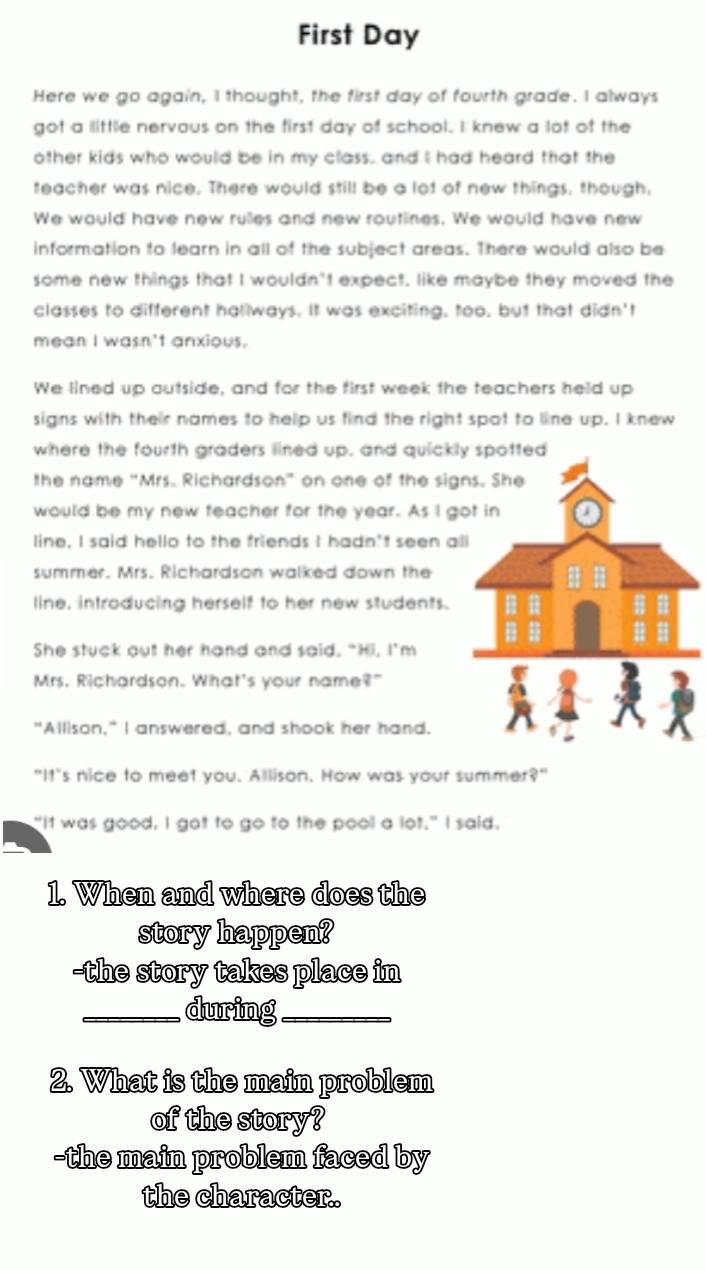 First Day 
Here we go again, I thought, the first day of fourth grade. I always 
got a little nervous on the first day of school. I knew a lot of the 
other kids who would be in my class, and I had heard that the 
teacher was nice. There would still be a lot of new things, though, 
We would have new rulles and new routines. We would have new 
information to learn in all of the subject areas. There would also be 
some new things that I wouldn't expect. like maybe they moved the 
classes to different hallways. It was exciting, too, but that didn't 
mean I wasn't anxious. 
We lined up outside, and for the first week the teachers held up 
signs with their names to help us find the right spot to line up. I knew 
where the fourth graders lined up, and quickl 
the name "Mrs. Richardson" on one of the sig 
would be my new teacher for the year. As I g 
line, I said hello to the friends I hadn't seen al 
summer. Mrs. Richardson walked down the 
line, introducing herself to her new students. 
She stuck out her hand and said, "Hi, I'm 
Mrs. Richardson. What's your name?" 
"Allison," I answered, and shook her hand. 
"It"s nice to meet you. Allison. How was your summer?" 
"It was good, I got to go to the pool a lot." I said. 
1. When and where does the 
story happen? 
-the story takes place in 
_during_ 
2. What is the main problem 
of the story? 
-the main problem faced by 
the character.