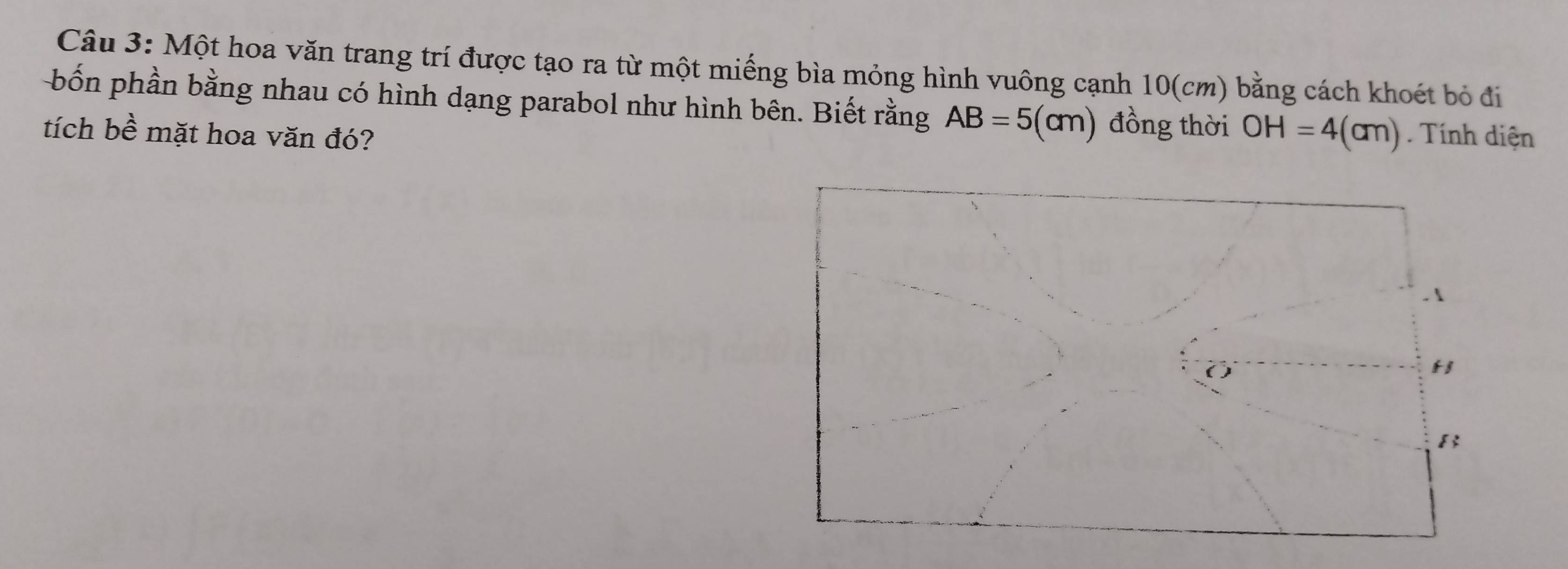 Một hoa văn trang trí được tạo ra từ một miếng bìa mỏng hình vuông cạnh 10(cm) bằng cách khoét bỏ đi 
bốn phần bằng nhau có hình dạng parabol như hình bên. Biết rằng AB=5(cm) đồng thời OH=4(cm)
tích bề mặt hoa văn đó? . Tính diện 
. 1
H
B