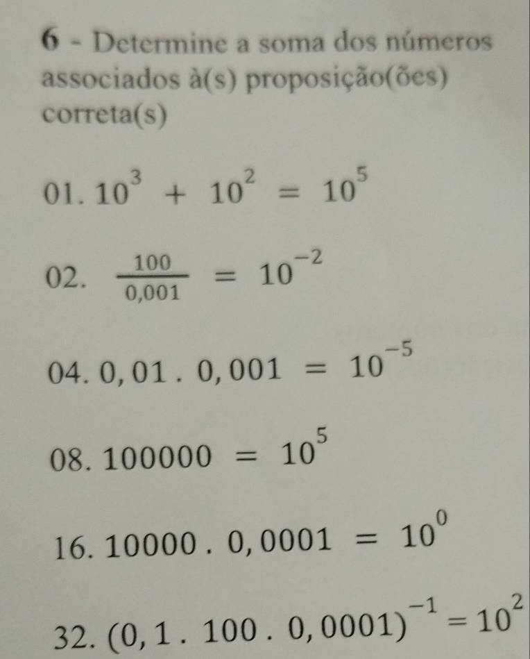 Determine a soma dos números 
associados à(s) proposição(ões) 
correta(s) 
01. 10^3+10^2=10^5
02.  100/0,001 =10^(-2)
04.0,01.0,001=10^(-5)
08.100000=10^5
16. 10000.0,0001=10^0
32. (0,1.100.0,0001)^-1=10^2