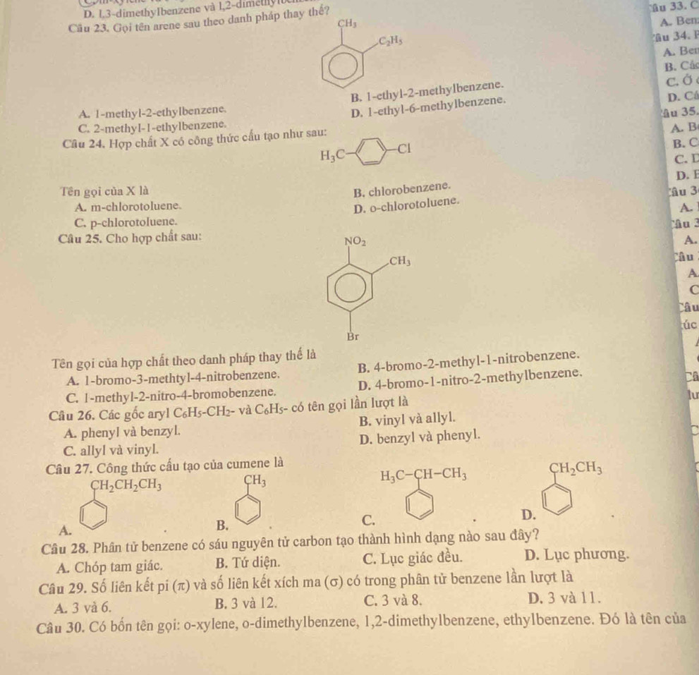 D. 1,3-dimethyIbenzene và 1,2-dimetlyl
Cäu 23. Gọi tên arene sau theo danh pháp thay thế? u 33. C
CH_3 A. Ben
C_2H_5
u 34.  F
A. Ben
B. Câc
B. 1-ethyl-2-methylbenzene.
c. Ở
A. 1-methyl-2-ethylbenzene. D. Cá
D. 1-ethyl-6-methylbenzene.
C. 2-methyl-1-ethylbenzene. âu 35.
Câu 24. Hợp chất X có công thức cấu tạo như sau: A. B
H_3C-□ -Cl
B. C
C. D
Tên gọi của X là B. chlorobenzene. D. E
A. m-chlorotoluene u 3
D. o-chlorotoluene.
A.
C. p-chlorotoluene.
Câu 25. Cho hợp chất sau: Mu  3
frac beginarrayr 100, 1endarray 1beginarrayr cm endarray
A.
Câu
A
C
Câu
úc
Br
Tên gọi của hợp chất theo danh pháp thay thế là
A. 1-bromo-3-methtyl-4-nitrobenzene. B. 4-bromo-2-methyl-1-nitrobenzene.
C. 1-methyl-2-nitro-4-bromobenzene. D. 4-bromo-1-nitro-2-methylbenzene.
Câ
Câu 26. Các gốc aryl C_6H_5-CH_2 - và C_6H_5-chat 0 tên gọi lần lượt là
lu
A. phenyl và benzyl. B. vinyl và allyl.
C. allyl và vinyl. D. benzyl và phenyl.
a
Câu 27. Công thức cấu tạo của cumene là
H_3C-CH-CH_3
CH_2CH_3
CH_2CH_2CH_3
CH_3
A.
B.
C.
D.
Câu 28. Phân tử benzene có sáu nguyên tử carbon tạo thành hình dạng nào sau đây?
A. Chóp tam giác. B. Tứ diện. C. Lục giác đều. D. Lục phương.
Câu 29. Số liên kết pi(π ) ) và số liên kết xích ma (σ) có trong phân tử benzene lần lượt là
A. 3 và 6. B. 3 và 12. C. 3 và 8. D. 3 và 11.
Câu 30. Có bốn tên gọi: o-xylene, o-dimethylbenzene, 1,2-dimethylbenzene, ethylbenzene. Đó là tên của