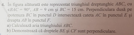 In figura alăturată este reprezentat triunghiul dreptunghic ABC, cu
∠ BAC=90°, AB=9cm și BC=15cm. Perpendiculara dusă pe 
ipotenuza BC în punctul D intersectează cateta AC în punctul E și 
dreapta AB în punctul F. 
a) Calculează aria triunghiului ABC. 
b) Demonstrează că dreptele BE și CF sunt perpendiculare.