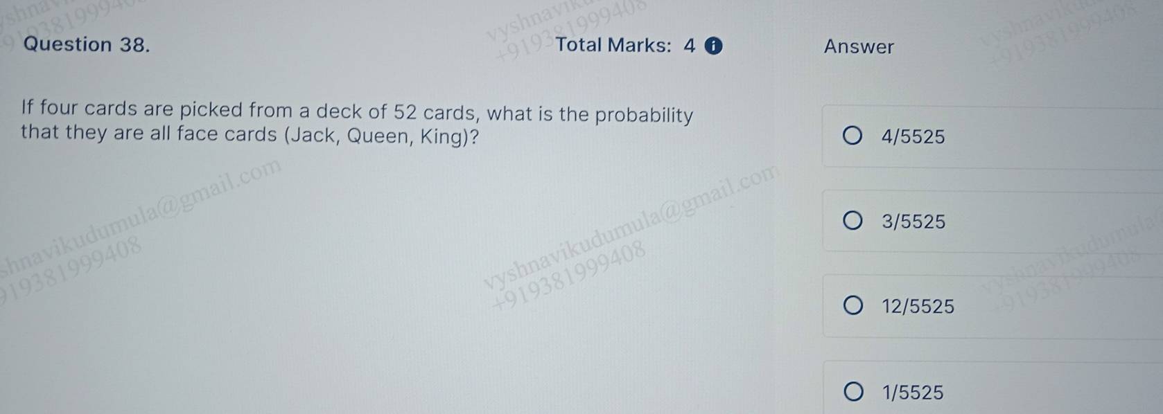 Total Marks: 4 Answer
If four cards are picked from a deck of 52 cards, what is the probability
that they are all face cards (Jack, Queen, King)? 4/5525
3/5525
12/5525
1/5525