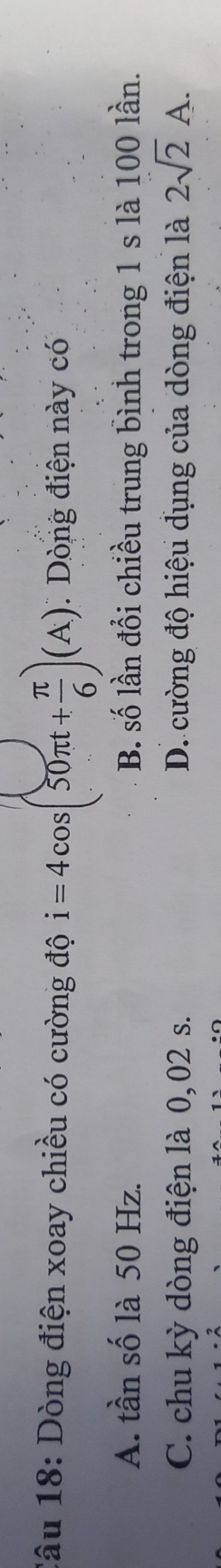 Dòng điện xoay chiều có cường độ i=4cos (50π t+ π /6 )(A). Dòng điện này có
A. tần số là 50 Hz. B. số lần đổi chiều trung bình trong 1 s là 100 lần.
C. chu kỳ dòng điện là 0, 02 s. D. cường độ hiệu dụng của dòng điện là 2sqrt(2)A.