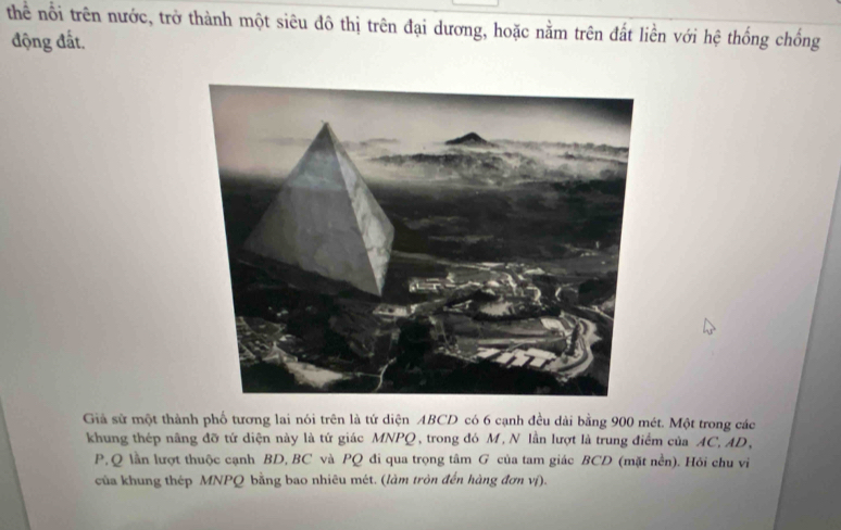 thể nổi trên nước, trở thành một siêu đô thị trên đại dương, hoặc nằm trên đất liền với hệ thống chống 
động đất. 
Giả sử một thành phố tương lai nói trên là tứ diện ABCD có 6 cạnh đều dài bằng 900 mét. Một trong các 
khung thép nâng đỡ tứ diện này là tứ giác MNPQ, trong đó M, N lần lượt là trung điểm của AC, AD,
P, Q lần lượt thuộc cạnh BD, BC và PQ đi qua trọng tâm G của tam giác BCD (mặt nền). Hỏi chu vi 
của khung thép MNPQ bằng bao nhiêu mét. (làm tròn đến hàng đơn vị).