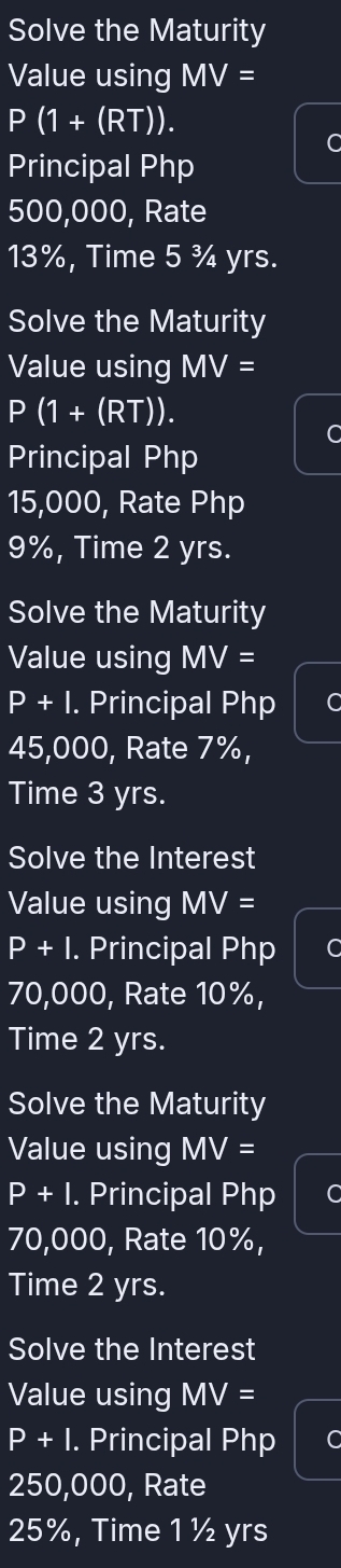 Solve the Maturity 
Value using MV=
P(1+(RT)). 
C 
Principal Php
500,000, Rate
13%, Time 5 ¾ yrs. 
Solve the Maturity 
Value using MV=
P 1 (1+(RT)). 
C 
Principal Php
15,000, Rate Php
9%, Time 2 yrs. 
Solve the Maturity 
Value using MV=
P+I. . Principal Php C
45,000, Rate 7%, 
Time 3 yrs. 
Solve the Interest 
Value using MV=
P+I. Principal Php
70,000, Rate 10%, 
Time 2 yrs. 
Solve the Maturity 
Value using MV=
P+I. Principal Php
70,000, Rate 10%, 
Time 2 yrs. 
Solve the Interest 
Value using MV=
P+I. Principal Php
250,000, Rate
25%, Time 1 ½ yrs