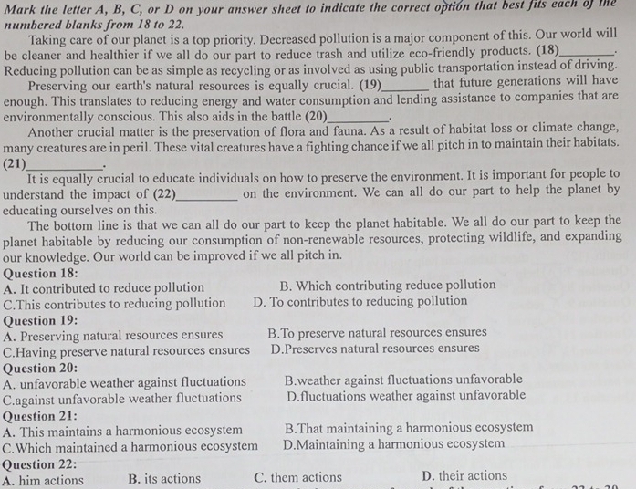 Mark the letter A, B, C, or D on your answer sheet to indicate the correct option that best fits each of the
numbered blanks from 18 to 22.
Taking care of our planet is a top priority. Decreased pollution is a major component of this. Our world will
be cleaner and healthier if we all do our part to reduce trash and utilize eco-friendly products. (18)_ _.
Reducing pollution can be as simple as recycling or as involved as using public transportation instead of driving.
Preserving our earth's natural resources is equally crucial. (19)_ that future generations will have
enough. This translates to reducing energy and water consumption and lending assistance to companies that are
environmentally conscious. This also aids in the battle (20)_ .
Another crucial matter is the preservation of flora and fauna. As a result of habitat loss or climate change,
many creatures are in peril. These vital creatures have a fighting chance if we all pitch in to maintain their habitats.
(21)_ .
It is equally crucial to educate individuals on how to preserve the environment. It is important for people to
understand the impact of (22)_ on the environment. We can all do our part to help the planet by
educating ourselves on this.
The bottom line is that we can all do our part to keep the planet habitable. We all do our part to keep the
planet habitable by reducing our consumption of non-renewable resources, protecting wildlife, and expanding
our knowledge. Our world can be improved if we all pitch in.
Question 18:
A. It contributed to reduce pollution B. Which contributing reduce pollution
C.This contributes to reducing pollution D. To contributes to reducing pollution
Question 19:
A. Preserving natural resources ensures B.To preserve natural resources ensures
C.Having preserve natural resources ensures D.Preserves natural resources ensures
Question 20:
A. unfavorable weather against fluctuations B.weather against fluctuations unfavorable
C.against unfavorable weather fluctuations D.fluctuations weather against unfavorable
Question 21:
A. This maintains a harmonious ecosystem B.That maintaining a harmonious ecosystem
C.Which maintained a harmonious ecosystem D.Maintaining a harmonious ecosystem
Question 22:
A. him actions B. its actions C. them actions D. their actions