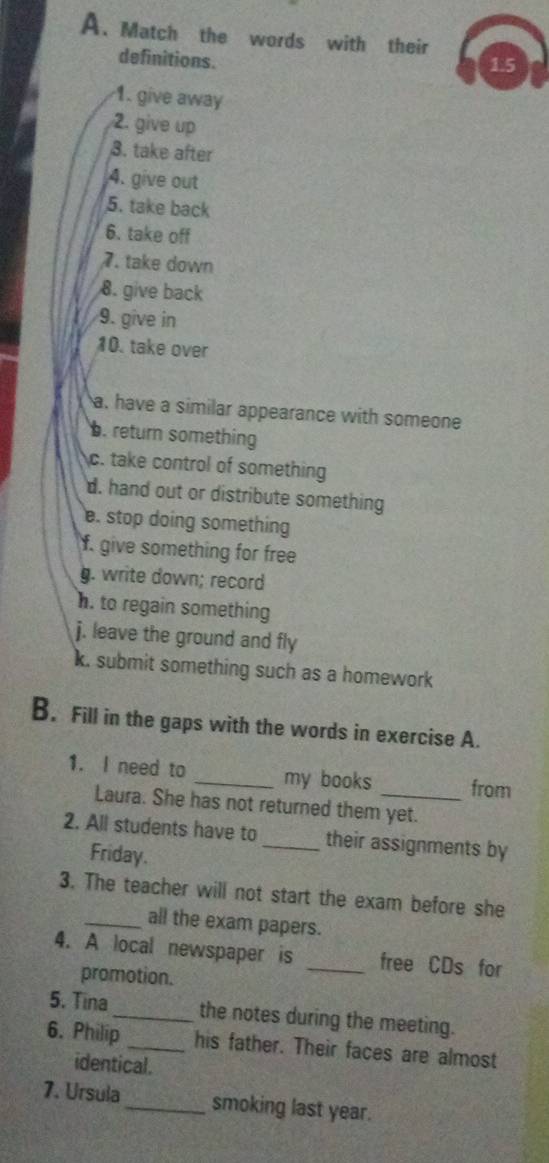 Match the words with their 
definitions. 
1.5 
1. give away 
2. give up 
3. take after 
4. give out 
5. take back 
6. take off 
7. take down 
8. give back 
9. give in 
10. take over 
a, have a similar appearance with someone 
b. return something 
c. take control of something 
d. hand out or distribute something 
e. stop doing something 
f. give something for free 
g. write down; record 
h. to regain something 
j. leave the ground and fly 
k. submit something such as a homework 
B. Fill in the gaps with the words in exercise A. 
1. I need to _my books _from 
Laura. She has not returned them yet. 
2. All students have to_ their assignments by 
Friday. 
3. The teacher will not start the exam before she 
_all the exam papers. 
4. A local newspaper is _free CDs for 
promotion. 
5. Tina _the notes during the meeting. 
6. Philip _his father. Their faces are almost 
identical. 
7. Ursula _smoking last year.