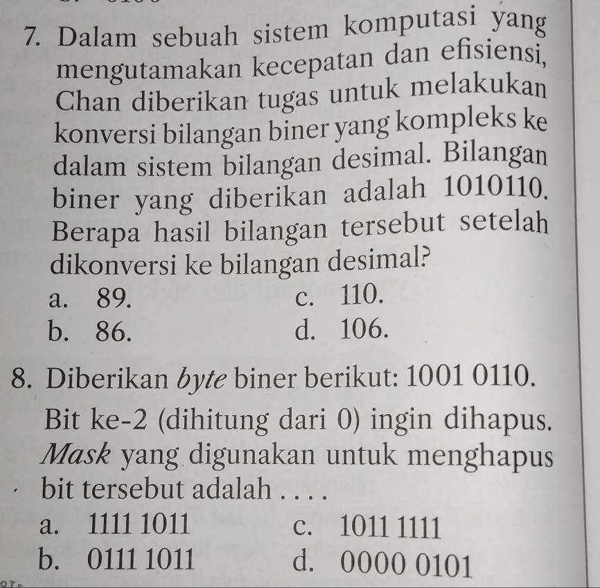 Dalam sebuah sistem komputasi yang
mengutamakan kecepatan dan efisiensi,
Chan diberikan tugas untuk melakukan
konversi bilangan biner yang kompleks ke
dalam sistem bilangan desimal. Bilangan
biner yang diberikan adalah 1010110.
Berapa hasil bilangan tersebut setelah
dikonversi ke bilangan desimal?
a. 89. c. 110.
b. 86. d. 106.
8. Diberikan byte biner berikut: 1001 0110.
Bit ke -2 (dihitung dari 0) ingin dihapus.
Mask yang digunakan untuk menghapus
bit tersebut adalah . . . .
a. 1111 1011 c. 1011 1111
b. 0111 1011 d. 0000 0101