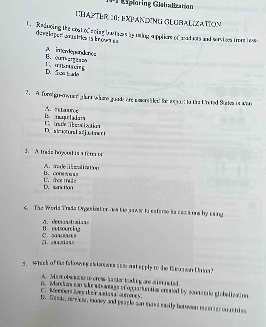 10-1 Exploring Globalization
CHAPTER 10: EXPANDING GLOBALIZATION
1. Reducing the cost of doing business by using suppliers of products and services from less-
developed countries is known as
A. interdependence
B. convergence
C. outsourcing
D. free trade
2. A foreign-owned plant where goods are assembled for export to the United States is a/an
A. outsource
B. maquiladora
C. trade liberalization
D. structural adjustment
3. A trade boycott is a form of
A. trade liberalization
B. consensus
C. free trade
D. sanction
4. The World Trade Organization has the power to enforce its decisions by using
A. demonstrations
B. outsourcing
C. consensus
D. sanctions
5. Which of the following statements does not apply to the European Union?
A. Most obstacles to cross-border trading are eliminated.
B. Members can take advantage of opportunities created by economic globalization.
C. Members keep their national currency.
D. Goods, services, money and people can move easily between member countries.