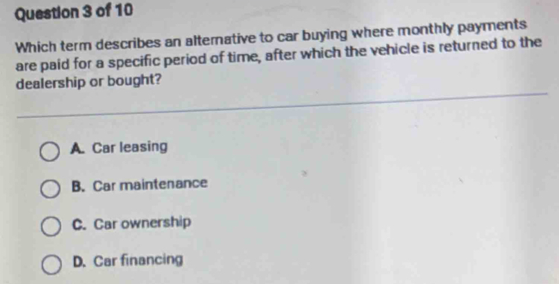 Which term describes an alternative to car buying where monthly payments
are paid for a specific period of time, after which the vehicle is returned to the
dealership or bought?
A. Car leasing
B. Car maintenance
C. Car ownership
D. Car financing