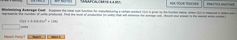 DETAILS MY NOTES TANAPCALCBR10 4.4.051. ASK YOUR TEACHER PRACTICE ANOTHER 
Minimizing Average Cost Suppose the total cost function for manufacturing a certain product C(x) is given by the function below, where C(x) is measured in dollars and x
represents the number of units produced. Find the level of production (in units) that will minimize the average cost. (Round your answer to the nearest whole number)
C(x)=0.2(0.01x^2+130)
units 
Need Help? Read it Watch it