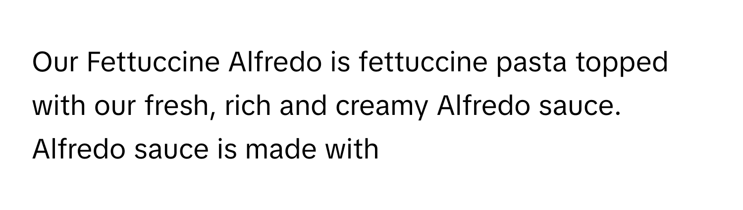 Our Fettuccine Alfredo is fettuccine pasta topped with our fresh, rich and creamy Alfredo sauce. Alfredo sauce is made with --------