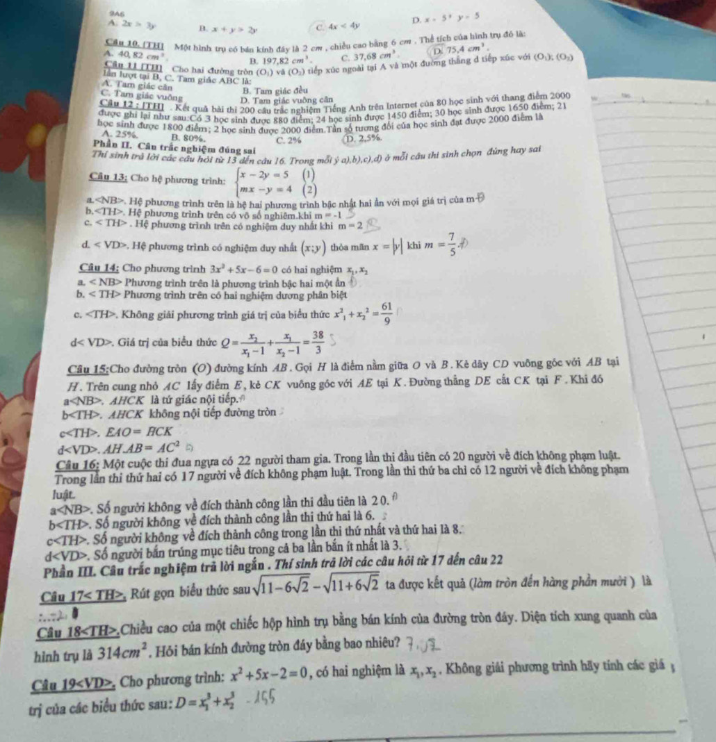 9A6
D. x-5,y=5
A. 2x>3y B. x+y>2y C. 4x<4y</tex>
Cầu 10(TH  Một hình trụ có báu kính đây là 2 cm , chiều cao bằng 6 cm . Thể tích của hình trụ đó là
A. 40,82cm^3
B. 197,82cm^3. C. 37,68cm^3
Câu 11[11 Cho hai đường tròn (O_1) vǎ (O_2) tiếp xúc ngoài tại A và một đường thắng d tiếp xúc với D.75,4cm^3. (O_1);(O_2)
lần lượt tại B, C. Tam giác ABC là:
A. Tam giác căn B. Tam giác đều
C. Tam giác vuỡng D. Tam giác vuỡng cân
Cầu 12:171 H  Kết quả bài thi 200 cầu trắc nghiệm Tiếng Anh trên Internet của 80 học sinh với thang điểm 2000
được ghi lại như sau:Có 3 học sinh được 880 điểm; 24 học sinh được 1450 điểm; 30 học sinh được 1650 điểm; 21
học sinh được 1800 điểm; 2 học sinh được 2000 điểm.Tần số tương đối của học sinh đạt được 2000 điểm là
A. 25%. B. 80%. C. 2% D,2,5%
Phần II. Câu trắc nghiệm đúng sai
Thỉ sinh trà lời các câu hỏi từ 13 dến câu 16. Trong mỗi y(a),b),c),d) ở mỗi cầu thi sinh chọn đứng hay sai
(1)
Câu 13: Cho hệ phương trình: beginarrayl x-2y=5 mx-y=4endarray. (2)
a * Hệ phương trình trên là hệ hai phương trình bậc nhật hai ẩn với mọi giá trị của m θ
b, ∠ TH>.H lệ phương trình trên có vô số nghiêm.khi m=-1
c. . Hệ phương trình trên có nghiệm duy nhất khi m=2
d. *. Hệ phương trình có nghiệm duy nhất (x;y) thòa mãn x=|y| khi m= 7/5 .
Câu 14; Cho phương trình 3x^2+5x-6=0 có hai nghiệm x_1,x_2
a ∠ NB> Phương trình trên là phương trình bậc hai một ẩn
Phương trình trên có hai nghiệm dương phân biệt
C. ∠ TH> Không giải phương trình giá trị của biểu thức x^2_1+x_2^(2=frac 61)9
d . Giá trị của biểu thức Q=frac x_2x_1-1+frac x_1x_2-1= 38/3 
Câu 15:Cho đường tròn (O) đường kính AB. Gọi H là điểm nằm giữa O và B. Kẻ dây CD vuông góc với AB tại
H. Trên cung nhỏ AC lấy điểm E, kẻ CK vuông góc với AE tại K. Đường thẳng DE cắt CK tại F. Khi đó
a AHCK là tứ giác nội tiếp.
h H>. AHCK không nội tiếp đường tròn
c.EAO=HCK
d.AHAB=AC^2
Câu 16: Một cuộc thi đua ngựa có 22 người tham gia. Trong lần thị đầu tiên có 20 người về đích không phạm luật.
Trong lần thi thứ hai có 17 người về đích không phạm luật. Trong lần thi thứ ba chỉ có 12 người về đích không phạm
luật.
a v. Số người không về đích thành công lần thi đầu tiên là 20.^θ 
b . Số người không về đích thành công lần thi thứ hai là 6.
c< <tex>H> Số người không về đích thành công trong lần thi thứ nhất và thứ hai là 8.
1 . Số người bắn trúng mục tiêu trong cả ba lần bắn ít nhất là 3.
Phần III. Câu trắc nghiệm trả lời ngắn . Thí sinh trả lời các câu hỏi từ 17 dến câu 22
Câu 17, Rút gọn biểu thức sau sqrt(11-6sqrt 2)-sqrt(11+6sqrt 2) ta được kết quả (làm tròn đến hàng phần mười ) là
Câu 18,Chiều cao của một chiếc hộp hình trụ bằng bán kính của đường tròn đáy. Diện tích xung quanh của
hình trụ là 314cm^2. Hỏi bán kính đường tròn đáy bằng bao nhiêu?
Câu 19, Cho phương trình: x^2+5x-2=0 , có hai nghiệm là x_1,x_2 , Không giải phương trình hãy tính các giá ;
trị của các biểu thức sau: D=x_1^3+x_2^3