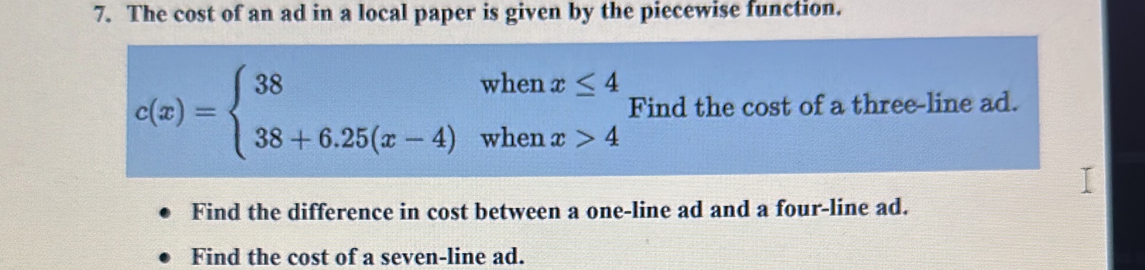 The cost of an ad in a local paper is given by the piecewise function.
c(x)=beginarrayl 38whenx≤ 4 38+6.25(x-4)whenx>4endarray. Find the cost of a three-line ad. 
Find the difference in cost between a one-line ad and a four-line ad. 
Find the cost of a seven-line ad.