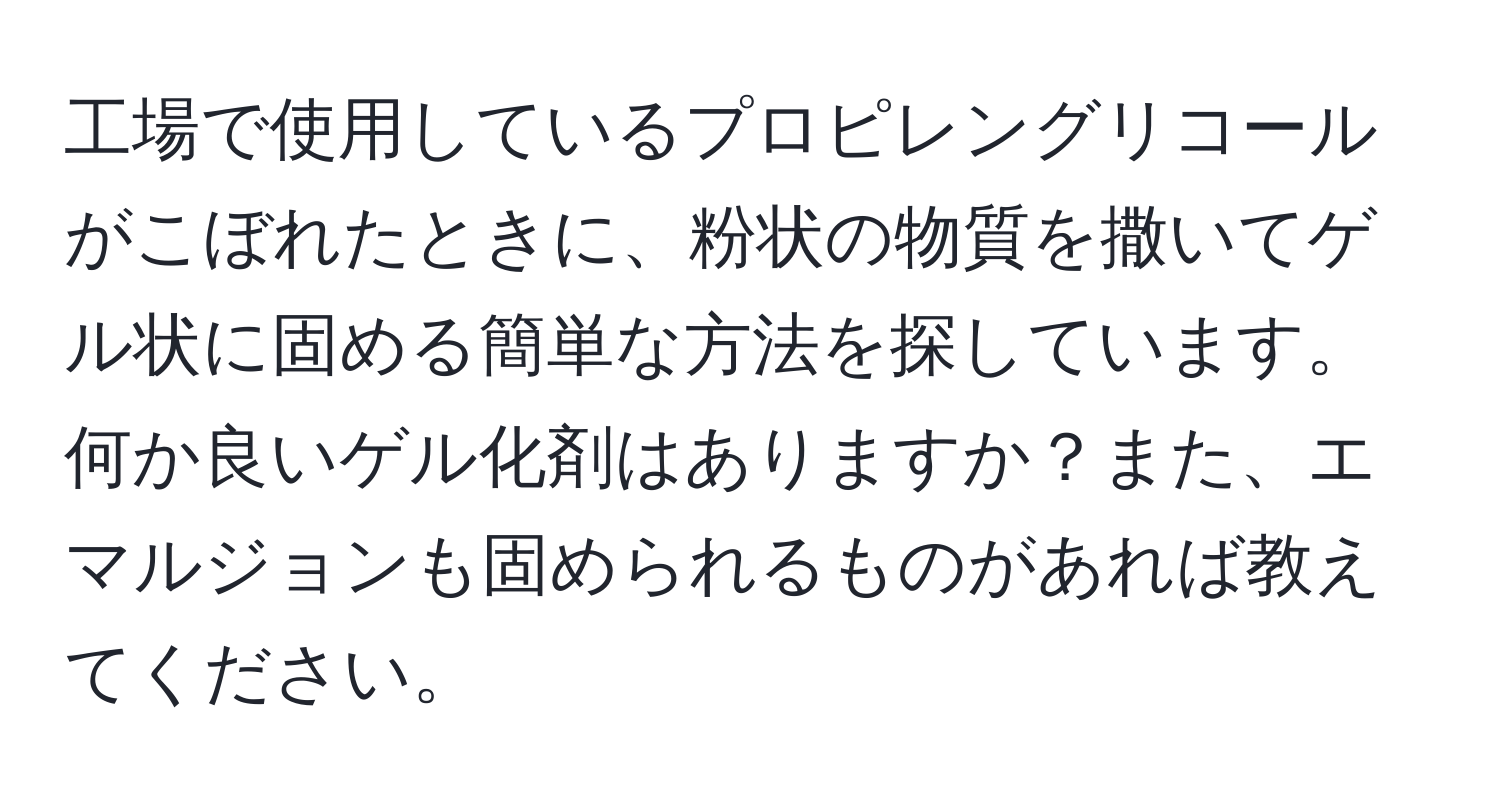 工場で使用しているプロピレングリコールがこぼれたときに、粉状の物質を撒いてゲル状に固める簡単な方法を探しています。何か良いゲル化剤はありますか？また、エマルジョンも固められるものがあれば教えてください。