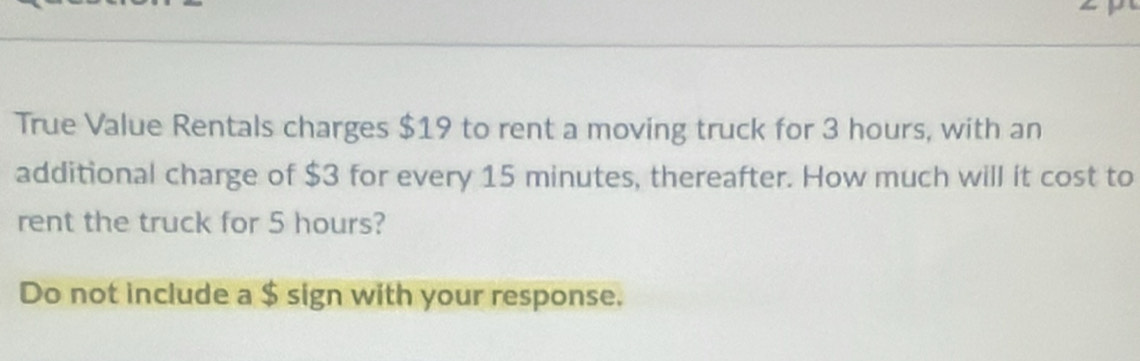 True Value Rentals charges $19 to rent a moving truck for 3 hours, with an 
additional charge of $3 for every 15 minutes, thereafter. How much will it cost to 
rent the truck for 5 hours? 
Do not include a $ sign with your response.