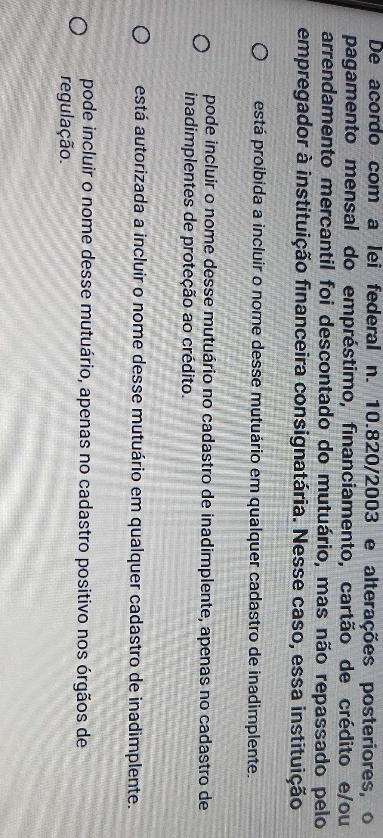 De acordo com a lei federal n. 10.820/2003 e alterações posteriores, o
pagamento mensal do empréstimo, financiamento, cartão de crédito e/ou
arrendamento mercantil foi descontado do mutuário, mas não repassado pelo
empregador à instituição financeira consignatária. Nesse caso, essa instituição
está proibida a incluir o nome desse mutuário em qualquer cadastro de inadimplente.
pode incluir o nome desse mutuário no cadastro de inadimplente, apenas no cadastro de
inadimplentes de proteção ao crédito.
está autorizada a incluir o nome desse mutuário em qualquer cadastro de inadimplente.
pode incluir o nome desse mutuário, apenas no cadastro positivo nos órgãos de
regulação.