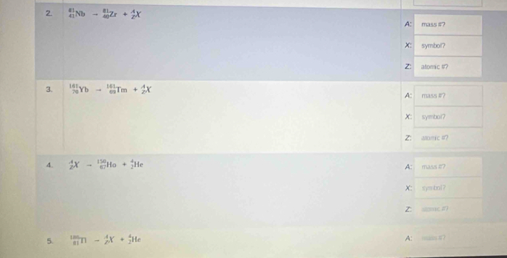 _(41)^(81)Nbto _(40)^(81)Zr+_2^AX
A: mass #? 
X: symbol? 
Z: atomic #? 
3. _(70)^(161)Ybto _(62)^(161)Tm+_2^4X
A: mass #? 
X: symbol? 
Z: alomic #? 
4. _2^AXto _(67)^(150)Ho+_2^4He
A: mass #? 
X: symbol？ 
Z: alome# 
A: 
5. _(81)^(185)Tl-_2^4X+_2^4He