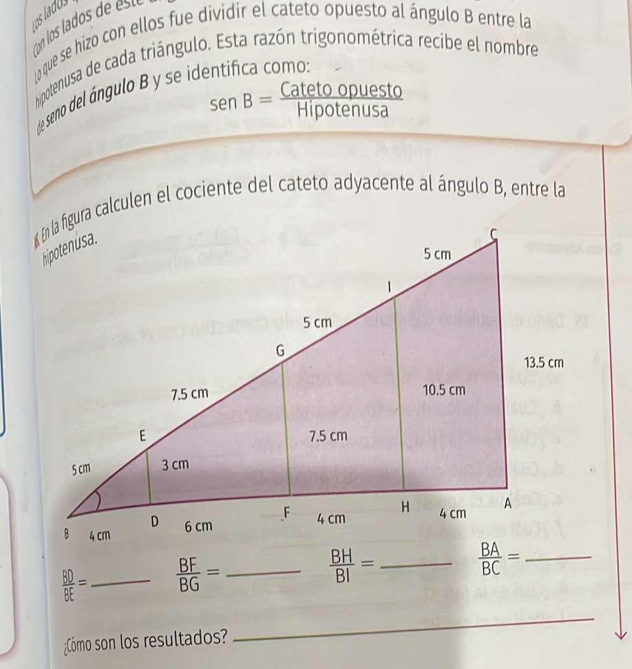 us ladus 
(oque se hizo con ellos fue dividir el cateto opuesto al ángulo B entre la 
hipotenusa de cada triángulo. Esta razón trigonométrica recibe el nombre 
e seno del ángulo se id
sen B= Catetoopuesto/Hipotenusa 
« En la figura calculen el cociente del cateto adyacente al ángulo B, entre la 
__  BA/BC = _
 BD/BE = _
 BF/BG =
 BH/BI =
¿Cómo son los resultados? 
_