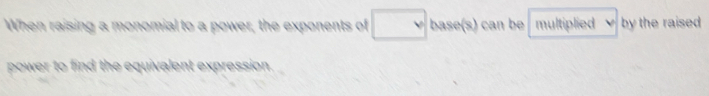 When raising a monomial to a power, the exponents of base(s) can be multiplied by the raised 
power to find the equivalent expression.