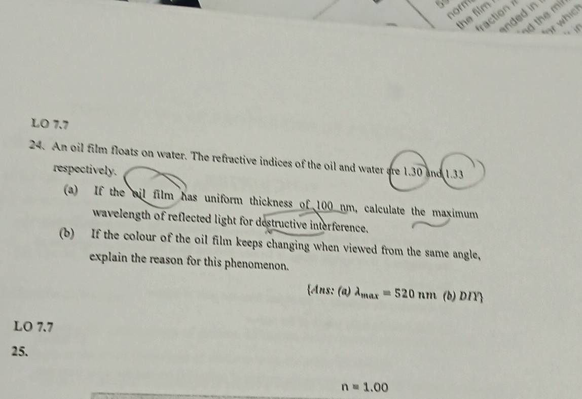 norm 
action 
nded in 
the film . 
d the mir 
or whic 
LO 7.7
24. An oil film floats on water. The refractive indices of the oil and water are 1.30 and 1.33
respectively. 
(a) If the ail film has uniform thickness of 100 nm, calculate the maximum 
wavelength of reflected light for destructive interference. 
(b) If the colour of the oil film keeps changing when viewed from the same angle, 
explain the reason for this phenomenon. 
Ans: (a)lambda _max=520nm (b) DIY 
LO 7.7 
25.
n=1.00