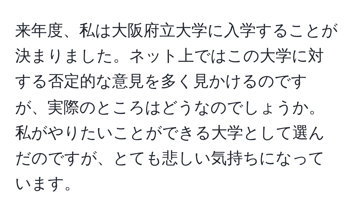 来年度、私は大阪府立大学に入学することが決まりました。ネット上ではこの大学に対する否定的な意見を多く見かけるのですが、実際のところはどうなのでしょうか。私がやりたいことができる大学として選んだのですが、とても悲しい気持ちになっています。