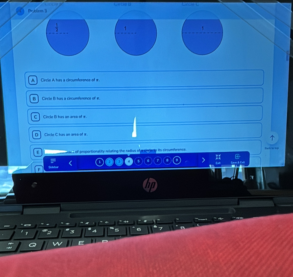 Circie B
Problem 3
 1/2  
1
A Circle A has a circumference of π.
B Circle B has a circumference of π.
C] Circle B has an area of π.
D Circle C has an area of π.
E ant of proportionality relating the radius of a civle to its circumference. Back to top
1 2 4 5 6 7 8 Exit Sove & Exit
F
T

7
3 a 5 6
14
E
→1