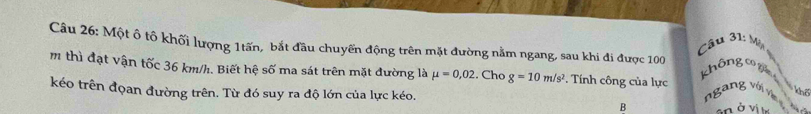 Một ô tô khối lượng 1tấn, bắt đầu chuyển động trên mặt đường nằm ngang, sau khi đi được 100
Câu 31: Một 
không co giản
m thì đạt vận tốc 36 km/h. Biết hệ số ma sát trên mặt đường là mu =0,02. Cho g=10m/s^2. Tính công của lực 
kéo trên đọan đường trên. Từ đó suy ra độ lớn của lực kéo. ngang với vận 
khố 
B 
an ở vị t