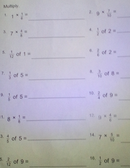 Multiply. 
1、 1*  1/6 = _ 
2. 9*  7/10 = _ 
4、 
3. 7*  4/8 = _  1/2  of 2= _ 
6.  2/6  of 2= _ 
5.  1/12  of 1= _ 
7.  1/3  of 5= _ 
8.  3/10  of 8= _ 
10.  2/4  of 9=
9.  1/5  of 5= _ 
_ 
12. 
1. 8*  1/8 = _ 9*  4/6 = _ 
3.  4/5  of 5= _ 
14. 7*  5/10 = _ 
16.  1/2 
5.  2/12  of 9= _ of 9= _