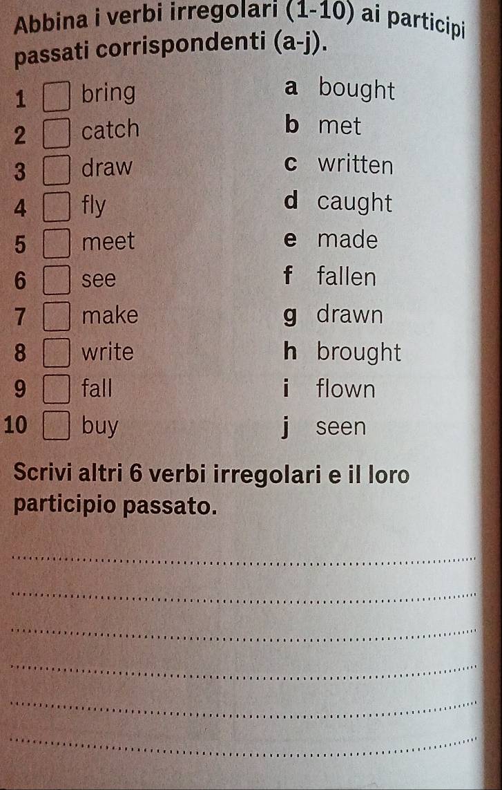 Abbina i verbi irregolari (1-10) ai participi
passati corrispondenti (a-j). 
1 bring a bought
2 catch
b met
3 draw c written
4 fly d caught
5 meet e made
6 see f fallen
7 make g drawn
8 write h brought
9 fall i flown
10 buy j seen
Scrivi altri 6 verbi irregolari e il loro
participio passato.
_
_
_
_
_
_