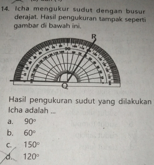 Icha mengukur sudut dengan busur
derajat. Hasil pengukuran tampak seperti
gambar di bawah ini.
Hasil pengukuran sudut yang dilakukan
Icha adalah ...
a. 90°
b. 60°
C. 150°
d. 120°