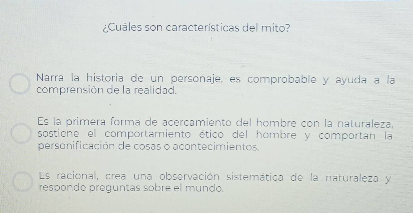 ¿Cuáles son características del mito?
Narra la historia de un personaje, es comprobable y ayuda a la
comprensión de la realidad.
Es la primera forma de acercamiento del hombré con la naturaleza,
sostiene el comportamiento ético del hombre y comportan la
personificación de cosas o acontecimientos.
Es racional, crea una observación sistemática de la naturaleza y
responde preguntas sobre el mundo.