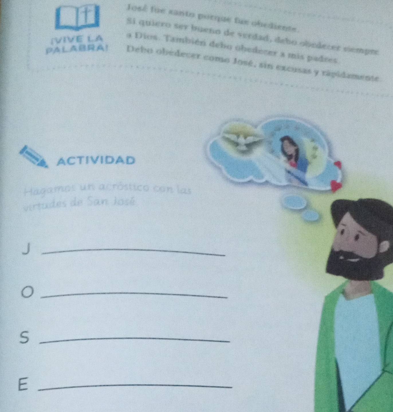 José fue santo porqe fue obediente. 
Si quiero ser bueño de verdad, debo obedecer cempre 
(VIVE LA a Dios. También debo obedecer a mis padres 
PALABA！ Debo obedecer como José, sin excusas y rápidamente 
ACTIVIDAD 
Hagames un acróstico con las 
virtudes de San José 
_J 
_ 
_S 
_E