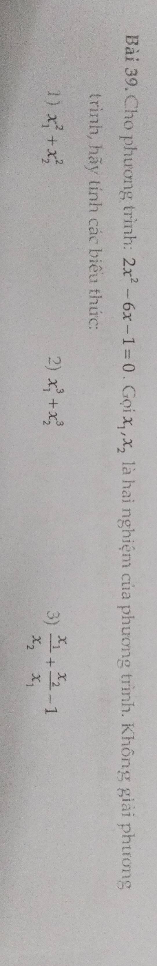 Cho phương trình: 2x^2-6x-1=0. Gọi x_1, x_2 là hai nghiệm của phương trình. Không giải phương 
trình, hãy tính các biểu thức: 
1) x_1^(2+x_2^2 2) x_1^3+x_2^3 3) frac x_1)x_2+frac x_2x_1-1