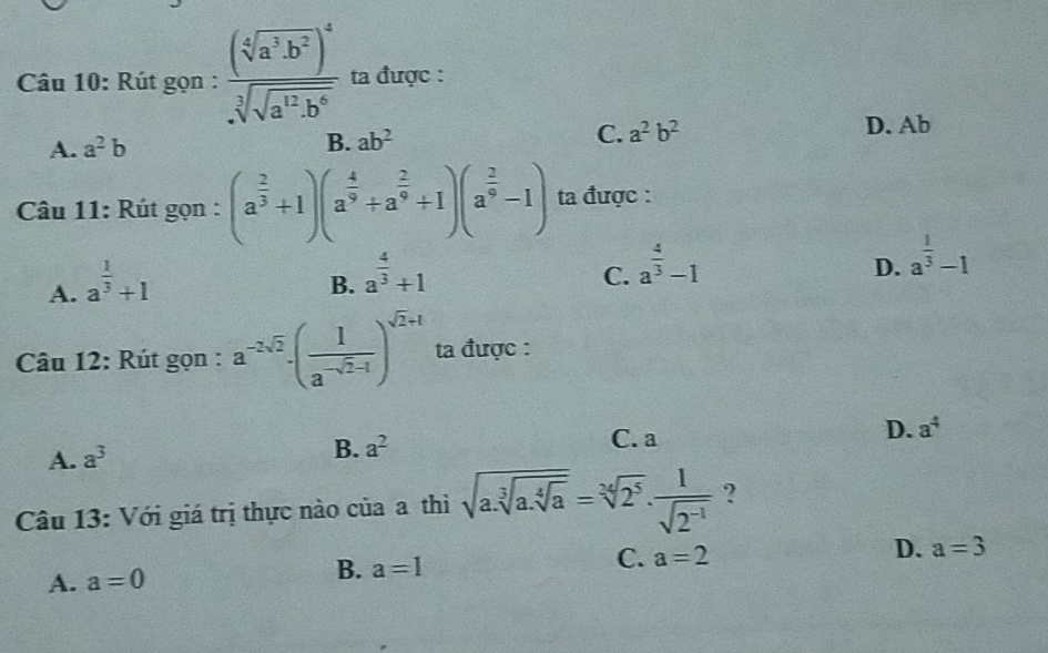 Rút gọn : frac (sqrt[4](a^3· b^2))^4sqrt[3](sqrt a^(12)· b^6) ta được :
A. a^2b B. ab^2
C. a^2b^2 D. Ab
Câu 11: Rút gọn : (a^(frac 2)3+1)(a^(frac 4)9+a^(frac 2)9+1)(a^(frac 2)9-1) ta được :
A. a^(frac 1)3+1
B. a^(frac 4)3+1
C. a^(frac 4)3-1
D. a^(frac 1)3-1
Câu 12: Rút gọn : a^(-2sqrt(2))· ( 1/a^(-sqrt(2)-1) )^sqrt(2)+1 ta được :
A. a^3
B. a^2 C. a D. a^4
Câu 13: Với giá trị thực nào của a thì sqrt(a.sqrt [3]a.sqrt [4]a)=sqrt[34](2^5). 1/sqrt(2^(-1))  ?
A. a=0 B. a=1 C. a=2
D. a=3